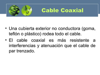 • Una cubierta exterior no conductora (goma,
teflón o plástico) rodea todo el cable.
• El cable coaxial es más resistente a
interferencias y atenuación que el cable de
par trenzado.
Cable Coaxial
 