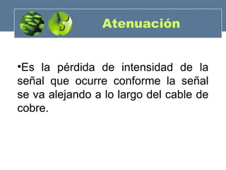 Atenuación
•Es la pérdida de intensidad de la
señal que ocurre conforme la señal
se va alejando a lo largo del cable de
cobre.
 