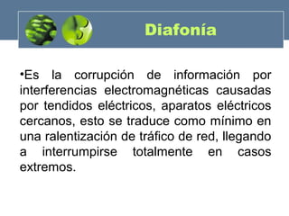 Diafonía
•Es la corrupción de información por
interferencias electromagnéticas causadas
por tendidos eléctricos, aparatos eléctricos
cercanos, esto se traduce como mínimo en
una ralentización de tráfico de red, llegando
a interrumpirse totalmente en casos
extremos.
 