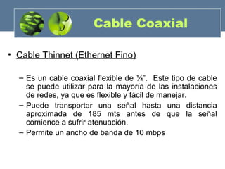 Cable Coaxial
• Cable Thinnet (Ethernet Fino)
– Es un cable coaxial flexible de ¼”. Este tipo de cable
se puede utilizar para la mayoría de las instalaciones
de redes, ya que es flexible y fácil de manejar.
– Puede transportar una señal hasta una distancia
aproximada de 185 mts antes de que la señal
comience a sufrir atenuación.
– Permite un ancho de banda de 10 mbps
 