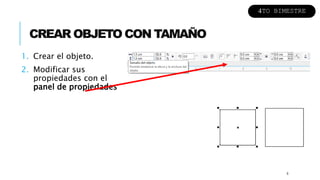 CREAR OBJETO CON TAMAÑO
1. Crear el objeto.
2. Modificar sus
propiedades con el
panel de propiedades
6
4TO BIMESTRE
 