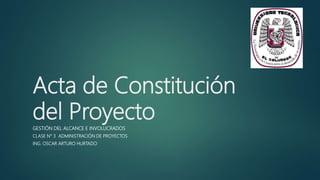 Acta de Constitución
del Proyecto
GESTIÓN DEL ALCANCE E INVOLUCRADOS
CLASE N° 3 ADMINISTRACIÓN DE PROYECTOS
ING. OSCAR ARTURO HURTADO
 