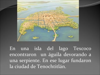 En una isla del lago Texcoco encontraron  un águila devorando a una serpiente. En ese lugar fundaron la ciudad de Tenochtitlán. 