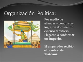 Organización  Política: Por medio de alianzas y conquistas lograron dominar un extenso territorio. Llegaron a conformar un  imperio . El emperador recibió el nombre  de  Tlatoani.   