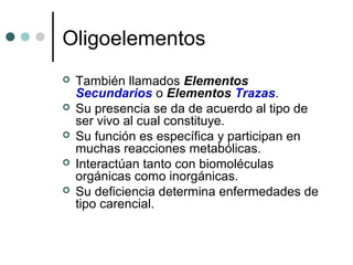 Oligoelementos
 También llamados Elementos
Secundarios o Elementos Trazas.
 Su presencia se da de acuerdo al tipo de
ser vivo al cual constituye.
 Su función es específica y participan en
muchas reacciones metabólicas.
 Interactúan tanto con biomoléculas
orgánicas como inorgánicas.
 Su deficiencia determina enfermedades de
tipo carencial.
 