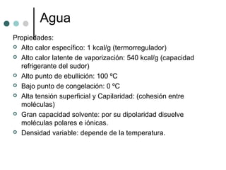 Agua
Propiedades:
 Alto calor específico: 1 kcal/g (termorregulador)
 Alto calor latente de vaporización: 540 kcal/g (capacidad
refrigerante del sudor)
 Alto punto de ebullición: 100 ºC
 Bajo punto de congelación: 0 ºC
 Alta tensión superficial y Capilaridad: (cohesión entre
moléculas)
 Gran capacidad solvente: por su dipolaridad disuelve
moléculas polares e iónicas.
 Densidad variable: depende de la temperatura.
 