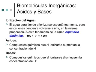 Biomoléculas Inorgánicas:
Ácidos y Bases
Ionización del Agua:
 El agua pura tiende a ionizarse espontáneamente, pero
estos iones tienden a volverse a unir, en la misma
proporción. A este fenómeno se le llama equilibrio
dinámico. H2O  H+
+ OH-
Ácidos:
 Compuestos químicos que al ionizarse aumentan la
concentración de H+
Bases:
 Compuestos químicos que al ionizarse disminuyen la
concentración de H+
 