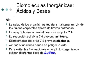 Biomoléculas Inorgánicas:
Ácidos y Bases
pH:
 La salud de los organismos requiere mantener un pH de
los fluidos corporales dentro de límites estrechos.
 La sangre humana normalmente es de pH = 7.4
 La reducción del pH a 7.0 provoca acidosis.
 El incremento del pH a 7.8 provoca alcalosis.
 Ambas situaciones ponen en peligro la vida.
 Para evitar las fluctuaciones en el pH los organismos
utilizan diferentes tipos de Buffers.
 