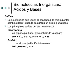 Biomoléculas Inorgánicas:
Ácidos y Bases
Buffers:
 Son sustancias que tienen la capacidad de minimizar los
cambios del pH cuando se agrega un ácido o una base.
 Los principales buffers del ser humano son:
Bicarbonato
es el principal buffer extracelular de la sangre
H2O + CO2  H2CO3  HCO3
-
+ H+
Fosfato
es el principal buffer intracelular
H2PO4
-
 H2PO4
-2
+ H+
 