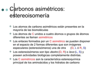  Los atomos de carbono asimétricos están presentes en la
mayoría de las biomoléculas
 Los átomos de C unidos a cuatro átomos o grupos de átomos
diferentes se llaman asimétricos
 Los enlaces formados por un C asimétrico se pueden disponer
en el espacio de 2 formas diferentes que son imágenes
especulares (estereoisómeros) una de otra (D, L ó R, S)
 Los estereoisómeros son tipo dextro (D, R) o levo (L, S) y
poseen actividades biológicas completamente distintas.
 Los C asimétricos son la característica estereoquímica
principal de los aminoácidos y los hidratos de carbono
Carbonos asimétricos:
estereoisomería
 