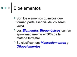 Bioelementos
 Son los elementos químicos que
forman parte esencial de los seres
vivos.
 Los Elementos Biogenésicos suman
aproximadamente el 30% de la
materia terrestre.
 Se clasifican en: Macroelementos y
Oligoelementos.
 