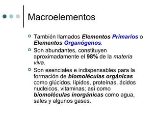 Macroelementos
 También llamados Elementos Primarios o
Elementos Organógenos.
 Son abundantes, constituyen
aproximadamente el 98% de la materia
viva.
 Son esenciales e indispensables para la
formación de biomoléculas orgánicas
como glúcidos, lípidos, proteínas, ácidos
nucleicos, vitaminas; así como
biomoléculas inorgánicas como agua,
sales y algunos gases.
 