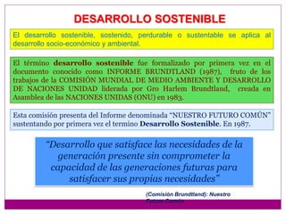 DESARROLLO SOSTENIBLE
Esta comisión presenta del Informe denominada “NUESTRO FUTURO COMÚN”
sustentando por primera vez el termino Desarrollo Sostenible. En 1987.
“Desarrollo que satisface las necesidades de la
generación presente sin comprometer la
capacidad de las generaciones futuras para
satisfacer sus propias necesidades”
(Comisión Brundtland): Nuestro
Futuro Común
El desarrollo sostenible, sostenido, perdurable o sustentable se aplica al
desarrollo socio-económico y ambiental.
El término desarrollo sostenible fue formalizado por primera vez en el
documento conocido como INFORME BRUNDTLAND (1987), fruto de los
trabajos de la COMISIÓN MUNDIAL DE MEDIO AMBIENTE Y DESARROLLO
DE NACIONES UNIDAD liderada por Gro Harlem Brundtland, creada en
Asamblea de las NACIONES UNIDAS (ONU) en 1983.
 