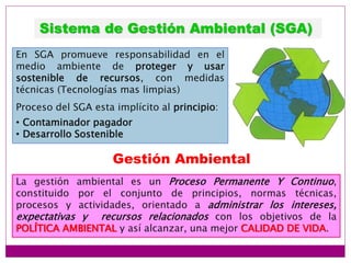 Sistema de Gestión Ambiental (SGA)
En SGA promueve responsabilidad en el
medio ambiente de proteger y usar
sostenible de recursos, con medidas
técnicas (Tecnologías mas limpias)
Proceso del SGA esta implícito al principio:
• Contaminador pagador
• Desarrollo Sostenible
Gestión Ambiental
La gestión ambiental es un Proceso Permanente Y Continuo,
constituido por el conjunto de principios, normas técnicas,
procesos y actividades, orientado a administrar los intereses,
expectativas y recursos relacionados con los objetivos de la
POLÍTICA AMBIENTAL y así alcanzar, una mejor CALIDAD DE VIDA.
 