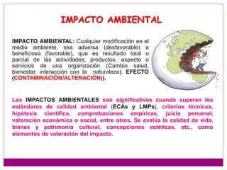 IMPACTO AMBIENTAL
IMPACTO AMBIENTAL: Cualquier modificación en el
medio ambiente, sea adversa (desfavorable) o
beneficiosa (favorable), que es resultado total o
parcial de las actividades, productos, aspecto o
servicios de una organización (Cambio salud,
bienestar, interacción con la naturaleza). EFECTO
(CONTAMINACIÓN/ALTERACIÓN)).
Los IMPACTOS AMBIENTALES son significativos cuando superan los
estándares de calidad ambiental (ECAs y LMPs), criterios técnicos,
hipótesis científica, comprobaciones empíricas, juicio personal,
valoración económica o social, entre otros. Se evalúa la calidad de vida,
bienes y patrimonio cultural, concepciones estéticas, etc., como
elementos de valoración del impacto.
 