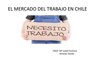 EL MERCADO DEL TRABAJO EN CHILE 
PROF: Mª Isabel Pacheco 
Ninoska Toledo 
 