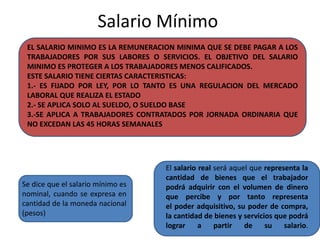 Salario Mínimo 
EL SALARIO MINIMO ES LA REMUNERACION MINIMA QUE SE DEBE PAGAR A LOS 
TRABAJADORES POR SUS LABORES O SERVICIOS. EL OBJETIVO DEL SALARIO 
MINIMO ES PROTEGER A LOS TRABAJADORES MENOS CALIFICADOS. 
ESTE SALARIO TIENE CIERTAS CARACTERISTICAS: 
1.- ES FIJADO POR LEY, POR LO TANTO ES UNA REGULACION DEL MERCADO 
LABORAL QUE REALIZA EL ESTADO 
2.- SE APLICA SOLO AL SUELDO, O SUELDO BASE 
3.-SE APLICA A TRABAJADORES CONTRATADOS POR JORNADA ORDINARIA QUE 
NO EXCEDAN LAS 45 HORAS SEMANALES 
Se dice que el salario mínimo es 
nominal, cuando se expresa en 
cantidad de la moneda nacional 
(pesos) 
El salario real será aquel que representa la 
cantidad de bienes que el trabajador 
podrá adquirir con el volumen de dinero 
que percibe y por tanto representa 
el poder adquisitivo, su poder de compra, 
la cantidad de bienes y servicios que podrá 
lograr a partir de su salario. 
 