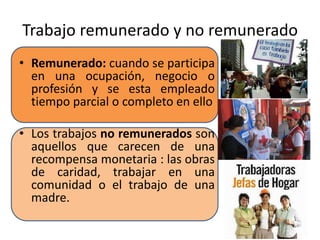 Trabajo remunerado y no remunerado 
• Remunerado: cuando se participa 
en una ocupación, negocio o 
profesión y se esta empleado 
tiempo parcial o completo en ello 
• Los trabajos no remunerados son 
aquellos que carecen de una 
recompensa monetaria : las obras 
de caridad, trabajar en una 
comunidad o el trabajo de una 
madre. 
 