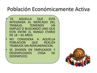 Población Económicamente Activa 
• ES AQUELLA QUE ESTA 
INTEGRADA AL MERCADO DEL 
TRABAJO, TENIENDO UN 
EMPLEO O BUSCANDO UNO QUE 
ESTA ENTRE EL RANGO ETARIO 
DE 18 – 65 AÑOS 
• NO CONSIDERA A AQUELLA 
POBLACION QUE REALIZA 
TRABAJOS SIN REMUNERACION. 
• SE DIVIDEN EN EMPLEADOS Y 
DESEMPLEADOS (TASA DE 
DESEMPLEO) 
 