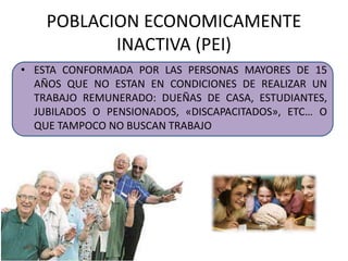 POBLACION ECONOMICAMENTE 
INACTIVA (PEI) 
• ESTA CONFORMADA POR LAS PERSONAS MAYORES DE 15 
AÑOS QUE NO ESTAN EN CONDICIONES DE REALIZAR UN 
TRABAJO REMUNERADO: DUEÑAS DE CASA, ESTUDIANTES, 
JUBILADOS O PENSIONADOS, «DISCAPACITADOS», ETC… O 
QUE TAMPOCO NO BUSCAN TRABAJO 
 