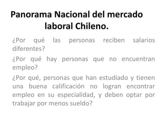 Panorama Nacional del mercado 
laboral Chileno. 
¿Por qué las personas reciben salarios 
diferentes? 
¿Por qué hay personas que no encuentran 
empleo? 
¿Por qué, personas que han estudiado y tienen 
una buena calificación no logran encontrar 
empleo en su especialidad, y deben optar por 
trabajar por menos sueldo? 
 