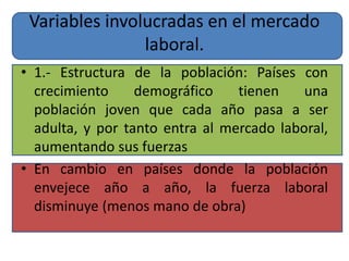 Variables involucradas en el mercado 
laboral. 
• 1.- Estructura de la población: Países con 
crecimiento demográfico tienen una 
población joven que cada año pasa a ser 
adulta, y por tanto entra al mercado laboral, 
aumentando sus fuerzas 
• En cambio en países donde la población 
envejece año a año, la fuerza laboral 
disminuye (menos mano de obra) 
 