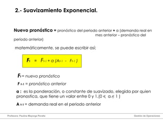 2.- Suavizamiento Exponencial. Nuevo pronóstico  =   pronóstico del periodo anterior  +   α  (demanda real en  mes anterior – pronóstico del periodo anterior) α  :  es la ponderación, o constante de suavizado, elegida por quien pronostica, que tiene un valor entre 0 y 1.(0  <  α   < 1 ) matemáticamente, se puede escribir así: F t  = nuevo pronóstico F  t-1  = pronóstico anterior A  t-1   = demanda real en el periodo anterior F t = F t-1  +  α  (A t-1   -  F t-1  ) Profesora: Paulina Mayorga Peralta  Gestión de Operaciones  