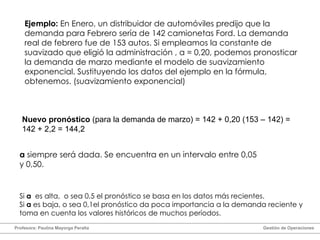Ejemplo:  En Enero, un distribuidor de automóviles predijo que la demanda para Febrero sería de 142 camionetas Ford. La demanda real de febrero fue de 153 autos. Si empleamos la constante de suavizado que eligió la administración ,  α  = 0,20, podemos pronosticar la demanda de marzo mediante el modelo de suavizamiento exponencial. Sustituyendo los datos del ejemplo en la fórmula, obtenemos. (suavizamiento exponencial) Nuevo pronóstico  (para la demanda de marzo) = 142 + 0,20 (153 – 142) = 142 + 2,2 = 144,2 α   siempre será dada. Se encuentra en un intervalo entre 0,05 y 0,50. Si  α   es alta,  o sea 0,5 el pronóstico se basa en los datos más recientes. Si  α  es baja, o sea 0,1el pronóstico da poca importancia a la demanda reciente y toma en cuenta los valores históricos de muchos períodos. Profesora: Paulina Mayorga Peralta  Gestión de Operaciones  
