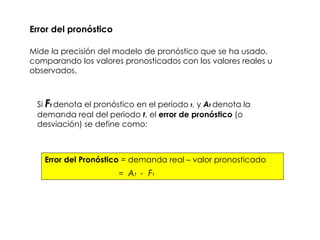Error del pronóstico Mide la precisión del modelo de pronóstico que se ha usado, comparando los valores pronosticados con los valores reales u observados.  Si  F t   denota el pronóstico en el periodo  t , y  A t  denota la demanda real del periodo  t , el  error de pronóstico  (o desviación) se define como: Error del Pronóstico  = demanda real – valor pronosticado =  A t  -  F t 