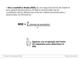 Error cuadrático Medio (MSE):  Es una segunda forma de medir el error global del pronóstico. El MSE es el promedio de los cuadrados de las diferencias entre los valores pronosticados y observados. Su fórmula es: MSE =   (errores de pronóstico)  n Sigamos con el ejemplo del Puerto de Valparaíso para determinar el MSE Profesora: Paulina Mayorga Peralta  Gestión de Operaciones  