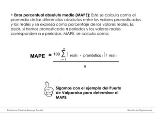 Error porcentual absoluto medio (MAPE):  Este se calcula como el promedio de las diferencias absolutas entre los valores pronosticados y los reales y se expresa como porcentaje de los valores reales. Es decir, si hemos pronosticado  n  periodos y los valores reales corresponden a  n  periodos, MAPE, se calcula como: =   real  i  -  pronóstico  i  /  real  i 100 n i  = 1 MAPE n Sigamos con el ejemplo del Puerto de Valparaíso para determinar el MAPE Profesora: Paulina Mayorga Peralta  Gestión de Operaciones  