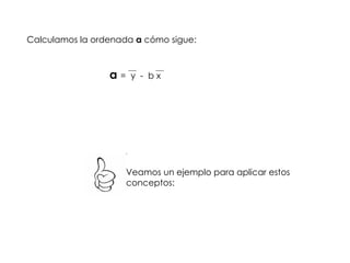 Calculamos la ordenada  a  cómo sigue: a  =  y  -  b x Veamos un ejemplo para aplicar estos conceptos: 