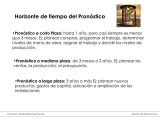 Horizonte de tiempo del Pronóstico Pronóstico a largo plazo:  3 años o más Ej: planear nuevos productos, gastos de capital, ubicación o ampliación de las instalaciones Pronóstico a corto Plazo : hasta 1 año, pero casi siempre es menor que 3 meses. Ej: planear compras, programar el trabajo, determinar niveles de mano de obra, asignar el trabajo y decidir los niveles de producción. Pronóstico a mediano plazo : de 3 meses a 3 años. Ej: planear las ventas, la producción, el presupuesto. Profesora: Paulina Mayorga Peralta  Gestión de Operaciones  