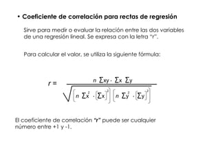 Coeficiente de correlación para rectas de regresión Sirve para medir o evaluar la relación entre las dos variables de una regresión lineal. Se expresa con la letra “r”. Para calcular el valor, se utiliza la siguiente fórmula: n xy - x y n x - x 2 2 n y - y 2 2 r  = El coeficiente de correlación  “r”  puede ser cualquier número entre +1 y -1. 