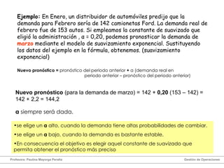 Ejemplo:  En Enero, un distribuidor de automóviles predijo que la demanda para Febrero sería de 142 camionetas Ford. La demanda real de febrero fue de 153 autos. Si empleamos la constante de suavizado que eligió la administración ,  α  = 0,20, podemos pronosticar la demanda de  marzo  mediante el modelo de suavizamiento exponencial. Sustituyendo los datos del ejemplo en la fórmula, obtenemos. (suavizamiento exponencial) Nuevo pronóstico  (para la demanda de marzo) = 142 +  0,20  (153 – 142) = 142 + 2,2 = 144,2 α   siempre será dada.  Profesora: Paulina Mayorga Peralta  Gestión de Operaciones  se elige un  α  alto, cuando la demanda tiene altas probabilidades de cambiar. se elige un  α   bajo, cuando la demanda es bastante estable. En consecuencia el objetivo es elegir aquel constante de suavizado que permita obtener el pronóstico más preciso Nuevo pronóstico =  pronóstico del periodo anterior  +   α  (demanda real en  periodo anterior – pronóstico del periodo anterior) 