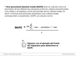 Error porcentual absoluto medio (MAPE):  Este se calcula como el promedio de las diferencias absolutas entre los valores pronosticados y los reales y se expresa como porcentaje de los valores reales. Es decir, si hemos pronosticado  n  periodos y los valores reales corresponden a  n  periodos, MAPE, se calcula como: =   real  i  -  pronóstico  i  /  real  i 100 n i  = 1 MAPE n Sigamos con el ejemplo del Puerto de Valparaíso para determinar el MAPE Profesora: Paulina Mayorga Peralta  Gestión de Operaciones  