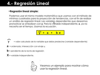 4.- Regresión Lineal Podemos usar el mismo modelo matemático que usamos con el método de mínimos cuadrados para la proyección de tendencias, con el fin de realizar un análisis de regresión lineal. Las variables dependientes que deseamos pronosticar se simbolizan con  y . Pero la variable independiente,  x , ya no necesita ser el tiempo. Usamos la ecuación. y  =  a  +  b x y = valor calculado de la variable que debe predecirse (variable dependiente) a   =  ordenada, intersección con el eje y. b  =  pendiente de la recta de regresión  X  =  variable independiente. Veamos un ejemplo para mostrar cómo usar la regresión lineal. Regresión lineal simple: 