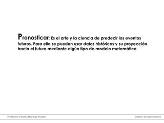 P ronosticar : Es el arte y la ciencia de predecir los eventos futuros. Para ello se pueden usar datos históricos y su proyección hacia el futuro mediante algún tipo de modelo matemático. Profesora: Paulina Mayorga Peralta  Gestión de Operaciones  