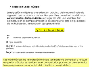 Regresión Lineal Múltiple La regresión múltiple es una extensión práctica del modelo simple de regresión que acabamos de ver. Nos permite construir un modelo con  varias variables independientes  en lugar de sólo una variable. Por ejemplo, si en el ejemplo anterior se desea incluir el alza en los pasajes de los huéspedes, la ecuación apropiada sería: y  =  a + b 1  x 1  + b 2  x 2 y = variable dependiente, ventas a   = una constante x 1  y  x 2   =  valores de las dos variables independientes (Ej: nº de huéspedes y alza en los pasajes) b 1  y b 2   = coeficientes de las dos variables independientes Las matemáticas de la regresión múltiple son bastante complejas y lo usual es que los cálculos se realicen en el computador, por lo cual dejaremos las fórmulas para encontrar a, b1 y b2 a los libros de estadística. 