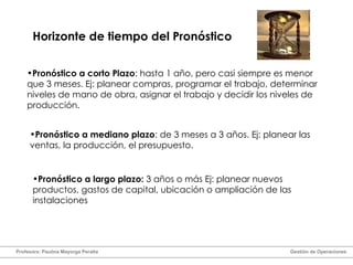 Horizonte de tiempo del Pronóstico Pronóstico a largo plazo:  3 años o más Ej: planear nuevos productos, gastos de capital, ubicación o ampliación de las instalaciones Pronóstico a corto Plazo : hasta 1 año, pero casi siempre es menor que 3 meses. Ej: planear compras, programar el trabajo, determinar niveles de mano de obra, asignar el trabajo y decidir los niveles de producción. Pronóstico a mediano plazo : de 3 meses a 3 años. Ej: planear las ventas, la producción, el presupuesto. Profesora: Paulina Mayorga Peralta  Gestión de Operaciones  
