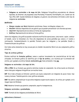 MICROSOFT WORD
FACULTAD DE INFORMATICA
Aplicaciones y Sistemas I Página 8
Imágenes no vectoriales o de mapa de bits. Imágenes fotográficas procedentes de cámaras
digitales, de Internet, de programas como Photoshop, Fireworks, PaintShopPro, etc. Suelen ser de
tipo JPG o GIF. Cuando hablemos de imágenes, en general, nos estaremos refiriendo a este tipo de
imágenes no vectoriales.
GRÁFICOS
Dibujos creados con Word. Mediante autoformas, líneas, rectángulos, elipses, etc.
WordArt. Rótulos disponibles de una galería que se pueden personalizar con diversas opciones.
SmartArt. Representación de datos en forma de organigramas.
Gráficos. Representación de datos en forma gráfica.
Sobre las imágenes y los gráficos pueden realizarse multitud de operaciones, como mover, copiar, cambiar
el tamaño, variar la intensidad, etc. Para ello disponemos de varias pestañas que vamos a ir viendo a
continuación, fundamentalmente la pestaña Formato para las imágenes y las pestañas Diseño y
Presentación para los gráficos.
Con todos estos elementos no hay excusa para no diseñar documentos Word con una componente gráfica
atractiva.
Tipos de archivos gráficos
Existen multitud de formatos gráficos, vamos a explicar brevemente las características de los más
utilizados. Un formato gráfico se identifica por el tipo de archivo, y se reconoce por la extensión del
archivo, por ejemplo un archivo llamado motocicleta.jpg tiene extensión o tipo jpg.
Imágenes no vectoriales o de mapa de bits.
JPG o JPEG. Es un formato que permite distintos niveles de compresión. Se utiliza mucho en Internet,
sobre todo para imágenes fotográficas con muchos tonos.
GIF. Es el más utilizado en Internet, permite una buena compresión con imágenes de pocos tonos, tipo
iconos y botones. También permite crear gráficos animados.
BMP. No admite compresión por lo que estas imágenes ocupan mucho espacio. Se utiliza, por ejemplo, en la
imagen tapiz de Windows.
PNG. Moderno formato que permite compresión, soporta transparencias.
Imágenes vectoriales o prediseñadas.
WMF. Formato de las imágenes prediseñadas de Word.
 