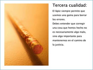 Tercera cualidad:
El lápiz siempre permite que
usemos una goma para borrar
los errores.
Debes entender que corregir
una cosa que hemos hecho no
es necesariamente algo malo,
sino algo importante para
mantenernos en el camino de
la justicia.
 