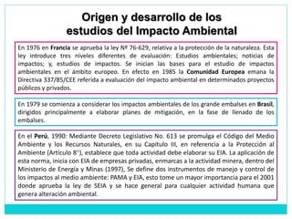 En el Perú, 1990: Mediante Decreto Legislativo No. 613 se promulga el Código del Medio
Ambiente y los Recursos Naturales, en su Capitulo III, en referencia a la Protección al
Ambiente (Artículo 8°), establece que toda actividad debe elaborar su EIA. La aplicación de
esta norma, inicia con EIA de empresas privadas, enmarcas a la actividad minera, dentro del
Ministerio de Energía y Minas (1997), Se define dos instrumentos de manejo y control de
los impactos al medio ambiente: PAMA y EIA, esto tome un mayor importancia para el 2001
donde aprueba la ley de SEIA y se hace general para cualquier actividad humana que
genera alteración ambiental.
En 1979 se comienza a considerar los impactos ambientales de los grande embalses en Brasil,
dirigidos principalmente a elaborar planes de mitigación, en la fase de llenado de los
embalses.
En 1976 en Francia se aprueba la ley Nº 76-629, relativa a la protección de la naturaleza. Esta
ley introduce tres niveles diferentes de evaluación: Estudios ambientales; noticias de
impactos; y, estudios de impactos. Se inician las bases para el estudio de impactos
ambientales en el ámbito europeo. En efecto en 1985 la Comunidad Europea emana la
Directiva 337/85/CEE referida a evaluación del impacto ambiental en determinados proyectos
públicos y privados.
Origen y desarrollo de los
estudios del Impacto Ambiental
 