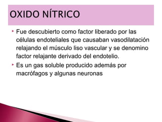  Fue descubierto como factor liberado por las
  células endoteliales que causaban vasodilatación
  relajando el músculo liso vascular y se denomino
  factor relajante derivado del endotelio.
 Es un gas soluble producido además por

  macrófagos y algunas neuronas
 