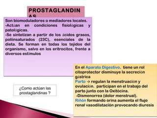 PROSTAGLANDIN
            AS
Son biomoduladores o mediadores locales.
-Actúan en condiciones fisiológicas y
patológicas.
-Se sintetizan a partir de los ácidos grasos,
poliinsaturados (23C), esenciales de la
dieta. Se forman en todas los tejidos del
organismo, salvo en los eritrocitos, frente a
diversos estímulos


                                    En el Aparato Digestivo. tiene un rol
                                    citoprotector disminuye la secreción
                                    gástrica
                                    Parto → regulan la menstruación y
       ¿Como actúan las             ovulación. participan en el trabajo del
                                    parto junto con la Oxitócina.
       prostaglandinas ?
                                     -Dismenorrea (dolor menstrual).
                                    Riñón formando orina aumenta el flujo
                                    renal vasodilatación provocando diuresis
 