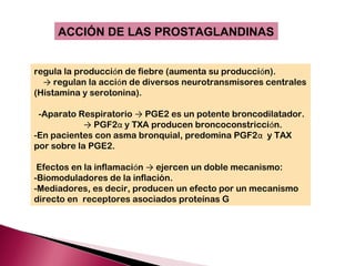 ACCIÓN DE LAS PROSTAGLANDINAS


regula la producción de fiebre (aumenta su producción).
  → regulan la acción de diversos neurotransmisores centrales
(Histamina y serotonina).

 -Aparato Respiratorio → PGE2 es un potente broncodilatador.
            → PGF2α y TXA producen broncoconstricción.
-En pacientes con asma bronquial, predomina PGF2α y TAX
por sobre la PGE2.

 Efectos en la inflamación → ejercen un doble mecanismo:
-Biomoduladores de la inflación.
-Mediadores, es decir, producen un efecto por un mecanismo
directo en receptores asociados proteínas G
 
