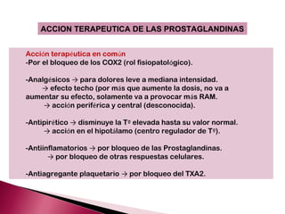 ACCION TERAPEUTICA DE LAS PROSTAGLANDINAS


Acción terapéutica en común
-Por el bloqueo de los COX2 (rol fisiopatológico).

-Analgésicos → para dolores leve a mediana intensidad.
    → efecto techo (por más que aumente la dosis, no va a
aumentar su efecto, solamente va a provocar más RAM.
     → acción periférica y central (desconocida).

-Antipirético → disminuye la Tº elevada hasta su valor normal.
     → acción en el hipotálamo (centro regulador de Tº).

-Antiinflamatorios → por bloqueo de las Prostaglandinas.
       → por bloqueo de otras respuestas celulares.

-Antiagregante plaquetario → por bloqueo del TXA2.
 