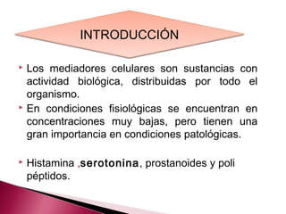 INTRODUCCIÓN

 Los mediadores celulares son sustancias con
  actividad biológica, distribuidas por todo el
  organismo.
 En condiciones fisiológicas se encuentran en

  concentraciones muy bajas, pero tienen una
  gran importancia en condiciones patológicas.

   Histamina ,serotonina, prostanoides y poli
    péptidos.
 