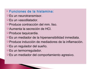  Funciones de la histamina:
 Es un neurotransmisor.

 Es un vasodilatador.

 Produce contracción del mm. liso.

 Aumenta la secreción de HCl.

 Produce taquicardia.

 Es un mediador de la hipersensibilidad inmediata.

 Produce inducción de mediadores de la inflamación.

 Es un regulador del sueño.

 Es un termorregulador.

 Es un mediador del comportamiento agresivo.
 