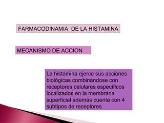 FARMACODINAMIA DE LA HISTAMINA


MECANISMO DE ACCION



        La histamina ejerce sus acciones
        biológicas combinándose con
        receptores celulares específicos
        localizados en la membrana
        superficial además cuenta con 4
        subtipos de receptores
 